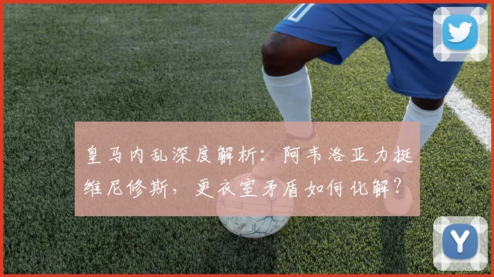 皇马内乱深度解析：阿韦洛亚力挺维尼修斯，更衣室矛盾如何化解？