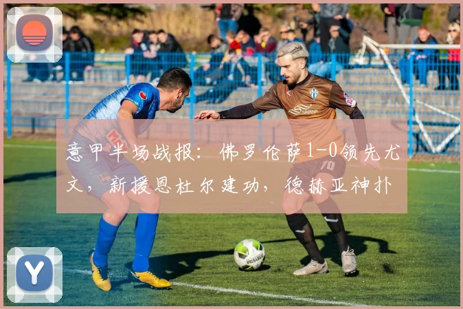 意甲半场战报：佛罗伦萨1-0领先尤文，新援恩杜尔建功，德赫亚神扑救险