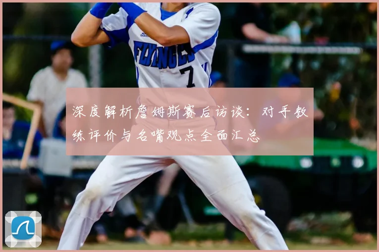 深度解析詹姆斯赛后访谈：对手教练评价与名嘴观点全面汇总