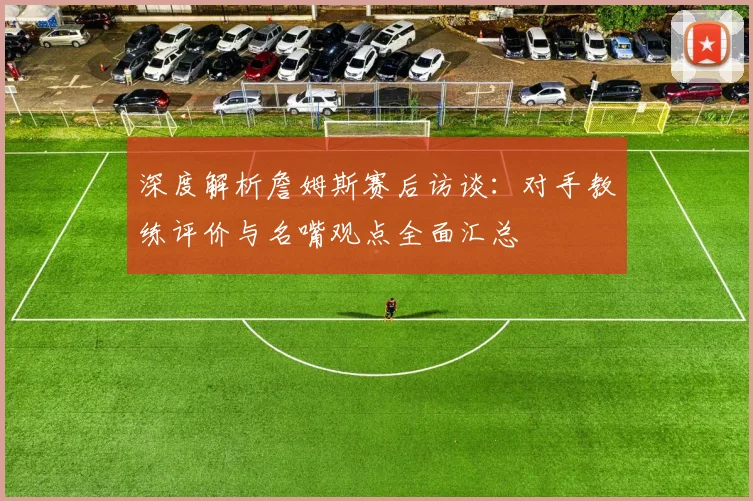 深度解析詹姆斯赛后访谈：对手教练评价与名嘴观点全面汇总