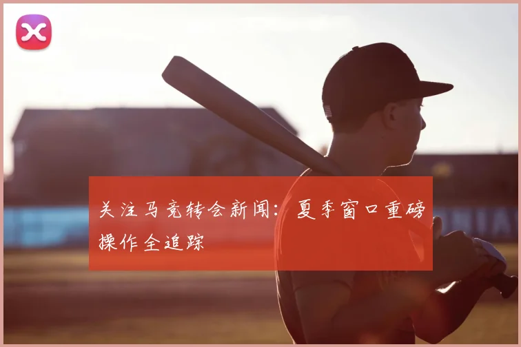 关注马竞转会新闻：夏季窗口重磅操作全追踪
