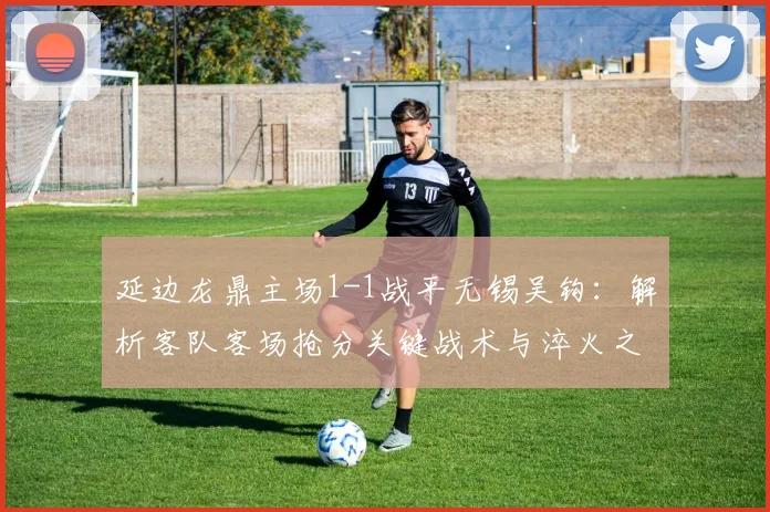 延边龙鼎主场1-1战平无锡吴钩：解析客队客场抢分关键战术与淬火之旅