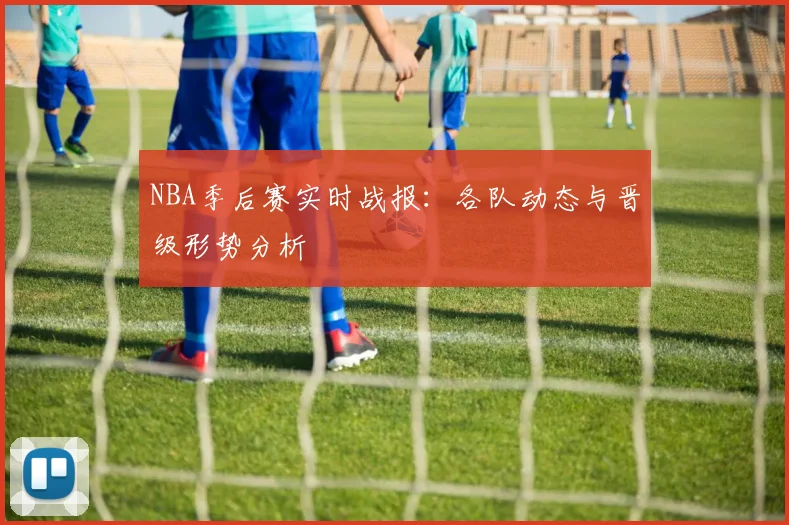 NBA季后赛实时战报：各队动态与晋级形势分析
