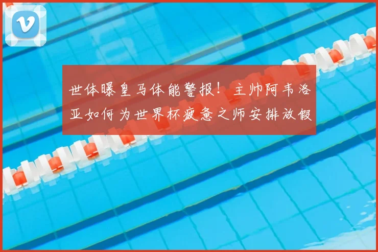 世体曝皇马体能警报！主帅阿韦洛亚如何为世界杯疲惫之师安排放假调整