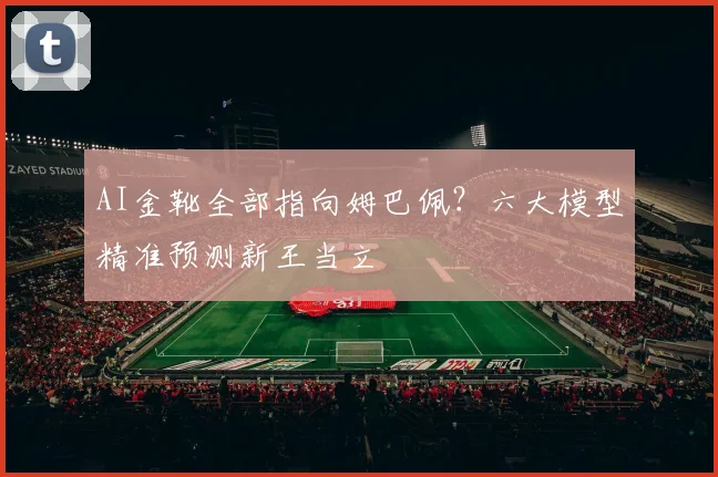 AI金靴全部指向姆巴佩?六大模型精准预测新王当立