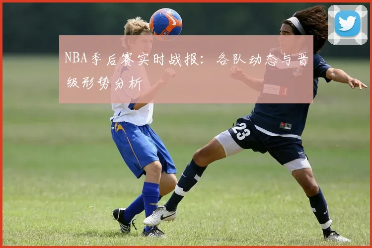 NBA季后赛实时战报：各队动态与晋级形势分析