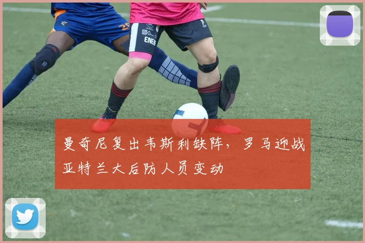曼奇尼复出韦斯利缺阵，罗马迎战亚特兰大后防人员变动