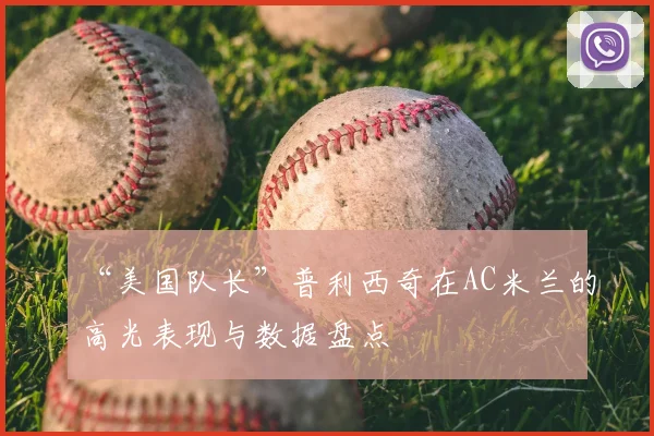 “美国队长”普利西奇在AC米兰的高光表现与数据盘点