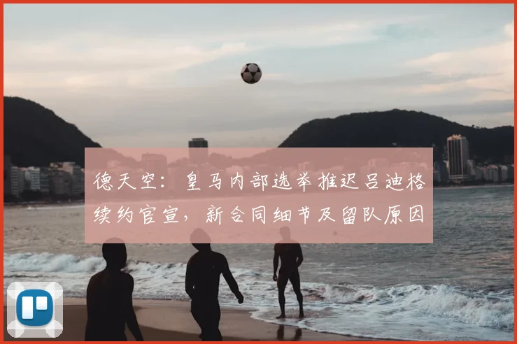 德天空：皇马内部选举推迟吕迪格续约官宣，新合同细节及留队原因解析