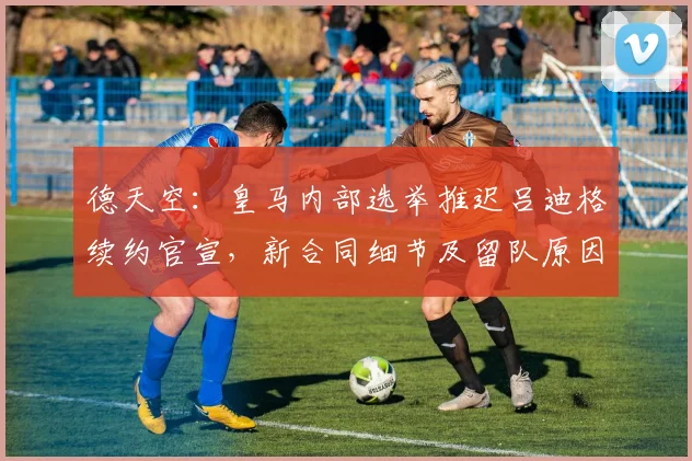 德天空：皇马内部选举推迟吕迪格续约官宣，新合同细节及留队原因解析